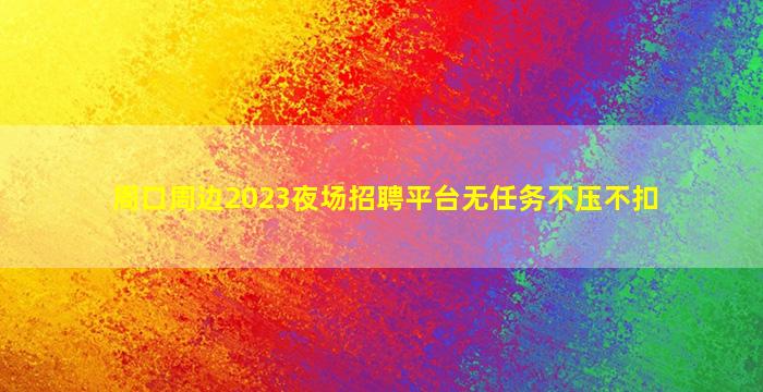 周口周边2023夜场招聘平台无任务不压不扣