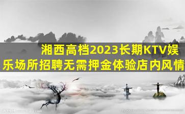湘西高档2023长期KTV娱乐场所招聘无需押金体验店内风情